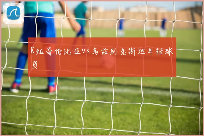 K组哥伦比亚vs乌兹别克斯坦年轻球员