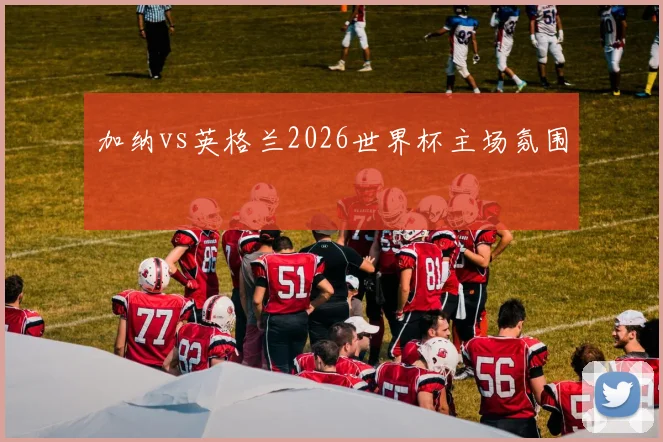 加纳vs英格兰2026世界杯主场氛围