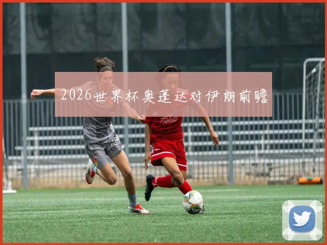 2026世界杯奥蓬达对伊朗前瞻