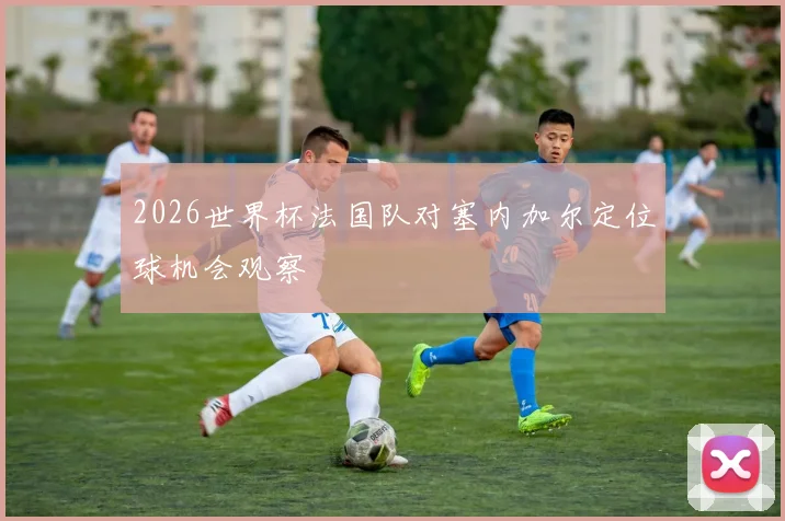 2026世界杯法国队对塞内加尔定位球机会观察