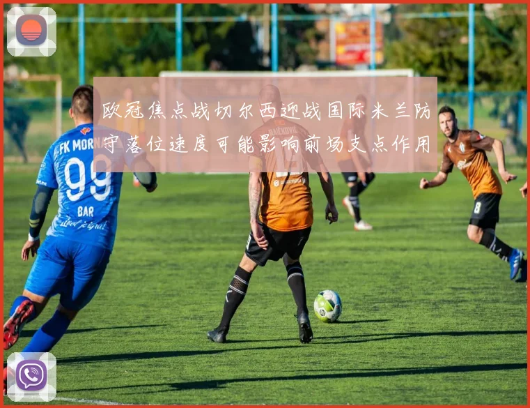 欧冠焦点战切尔西迎战国际米兰防守落位速度可能影响前场支点作用