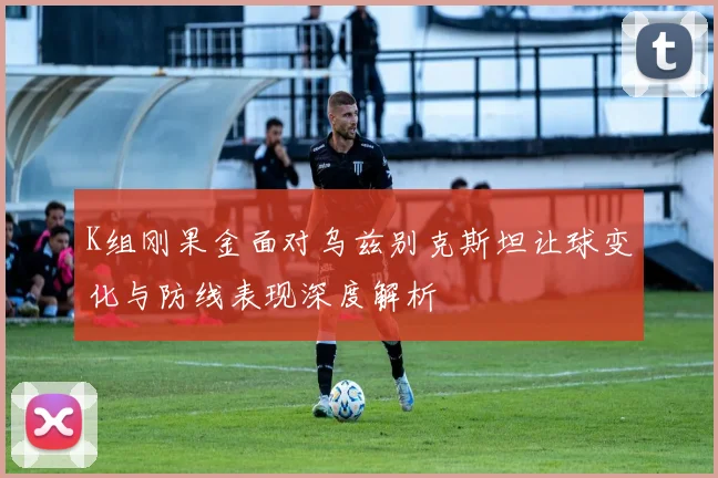 K组刚果金面对乌兹别克斯坦让球变化与防线表现深度解析