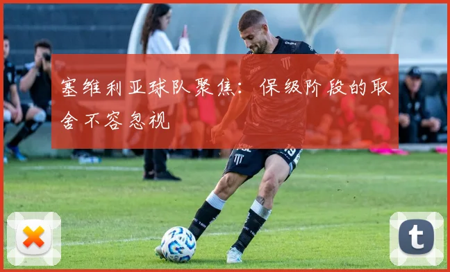塞维利亚球队聚焦:保级阶段的取舍不容忽视