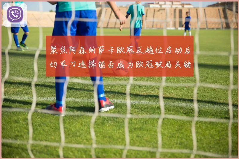 聚焦阿森纳萨卡欧冠反越位启动后的单刀选择能否成为欧冠破局关键