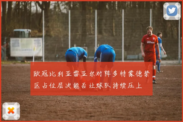 欧冠比利亚雷亚尔对阵多特蒙德禁区占位层次能否让球队持续压上