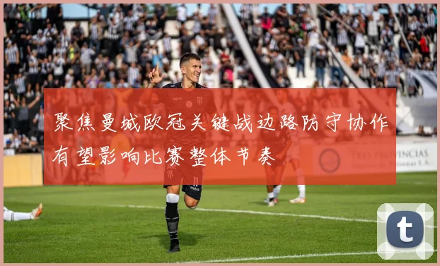 聚焦曼城欧冠关键战边路防守协作有望影响比赛整体节奏