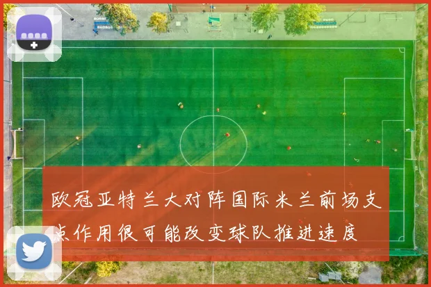 欧冠亚特兰大对阵国际米兰前场支点作用很可能改变球队推进速度
