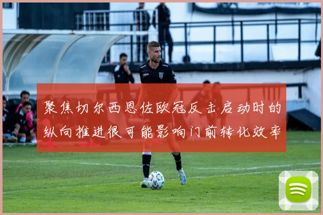 聚焦切尔西恩佐欧冠反击启动时的纵向推进很可能影响门前转化效率