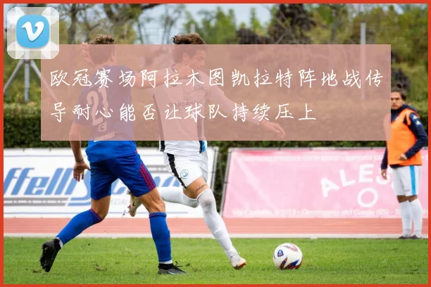 欧冠赛场阿拉木图凯拉特阵地战传导耐心能否让球队持续压上