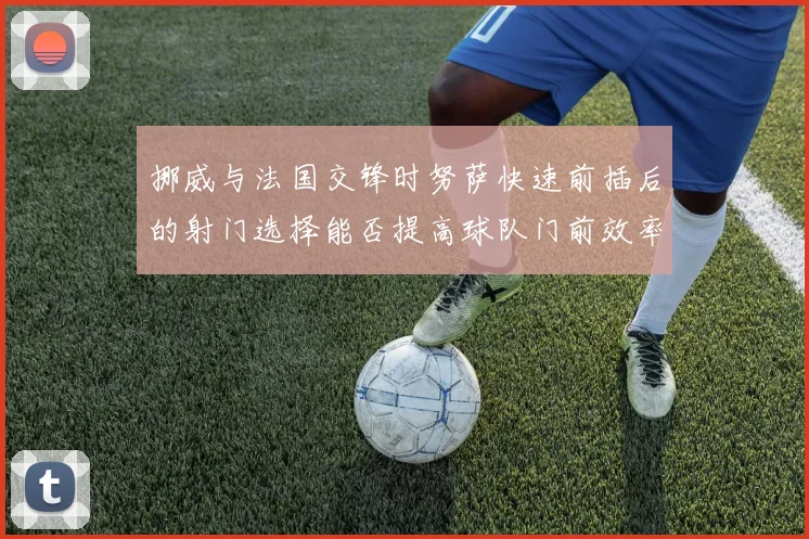 挪威与法国交锋时努萨快速前插后的射门选择能否提高球队门前效率