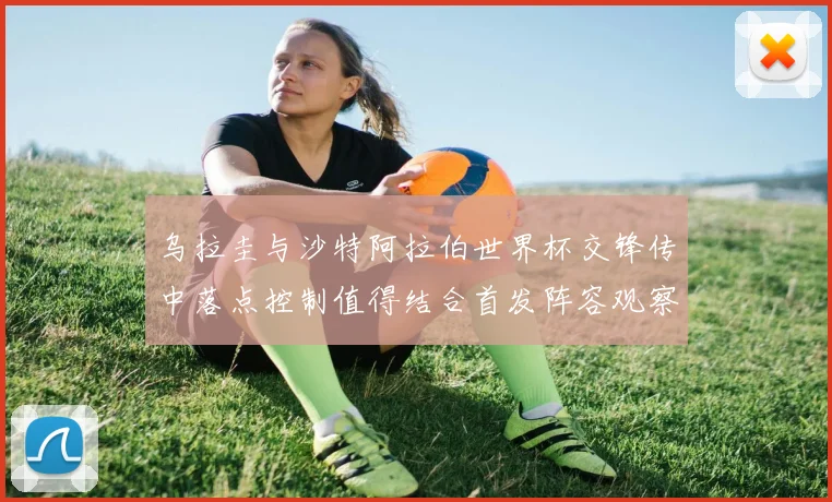 乌拉圭与沙特阿拉伯世界杯交锋传中落点控制值得结合首发阵容观察