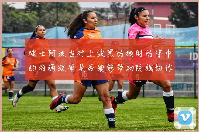 瑞士阿坎吉对上波黑防线时防守中的沟通效率是否能够带动防线协作