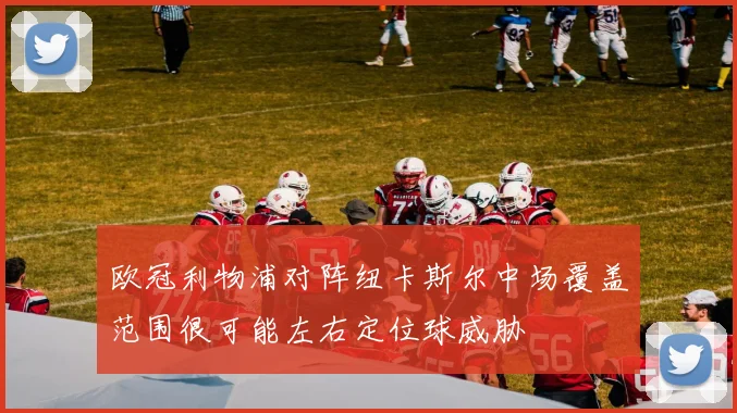 欧冠利物浦对阵纽卡斯尔中场覆盖范围很可能左右定位球威胁