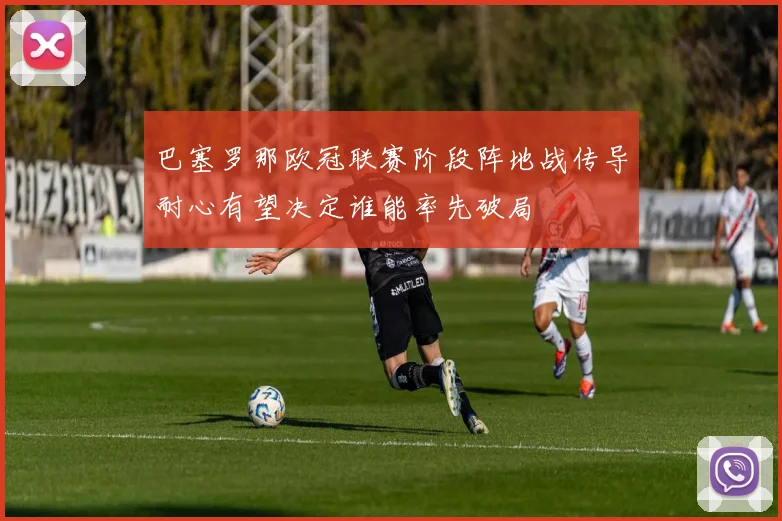 巴塞罗那欧冠联赛阶段阵地战传导耐心有望决定谁能率先破局