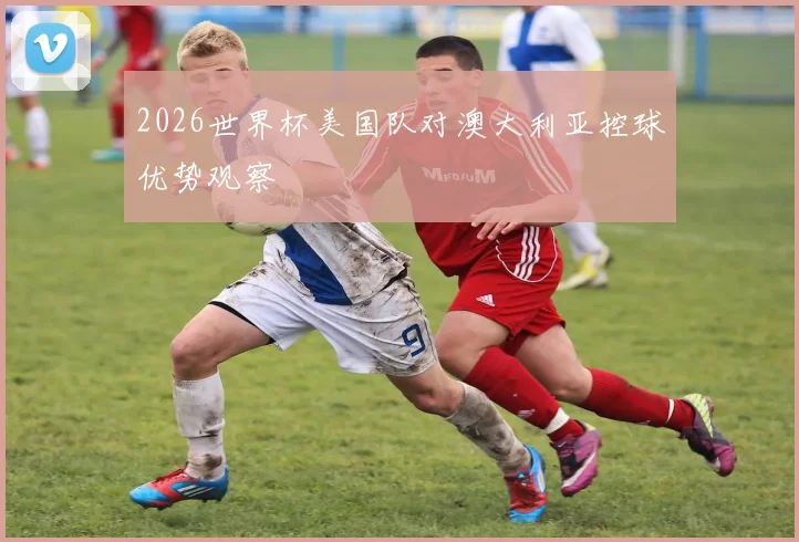 2026世界杯美国队对澳大利亚控球优势观察