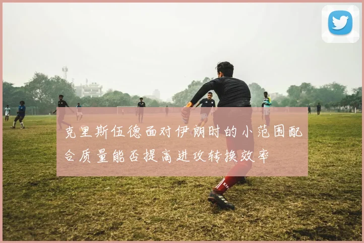 克里斯伍德面对伊朗时的小范围配合质量能否提高进攻转换效率