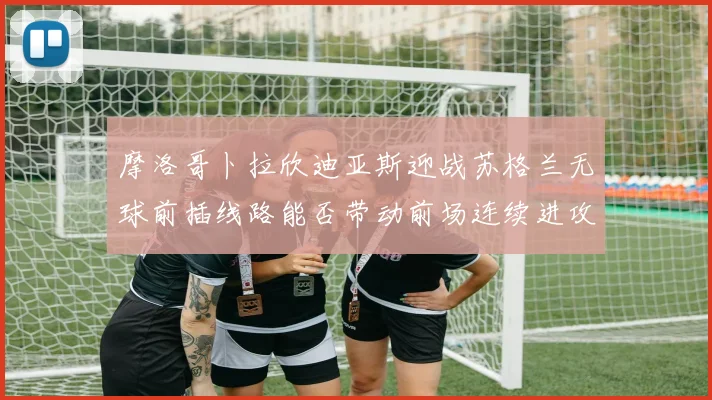 摩洛哥卜拉欣迪亚斯迎战苏格兰无球前插线路能否带动前场连续进攻