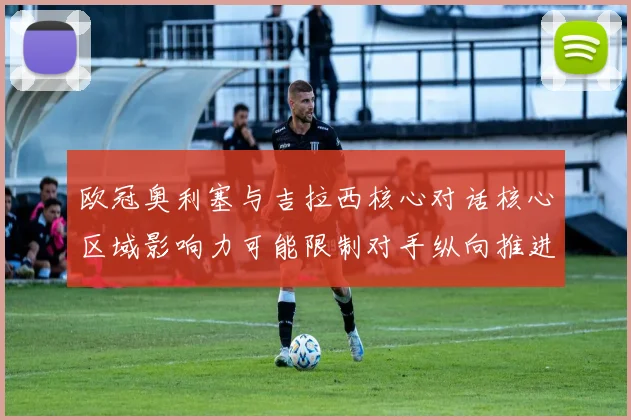 欧冠奥利塞与吉拉西核心对话核心区域影响力可能限制对手纵向推进