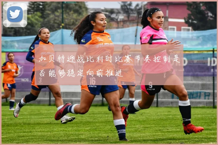 加贝特迎战比利时比赛节奏控制是否能够稳定向前推进
