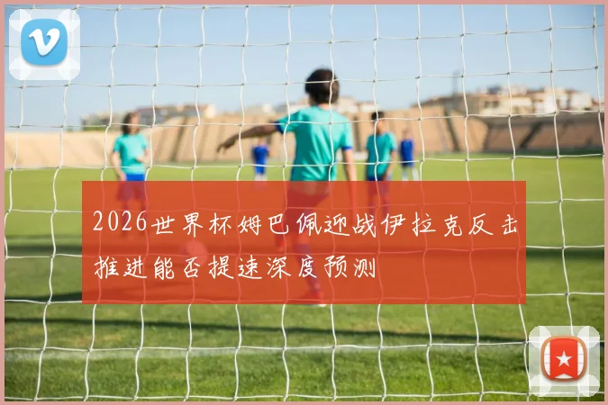 2026世界杯姆巴佩迎战伊拉克反击推进能否提速深度预测