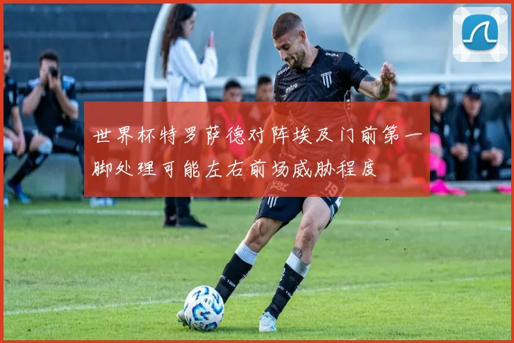 世界杯特罗萨德对阵埃及门前第一脚处理可能左右前场威胁程度