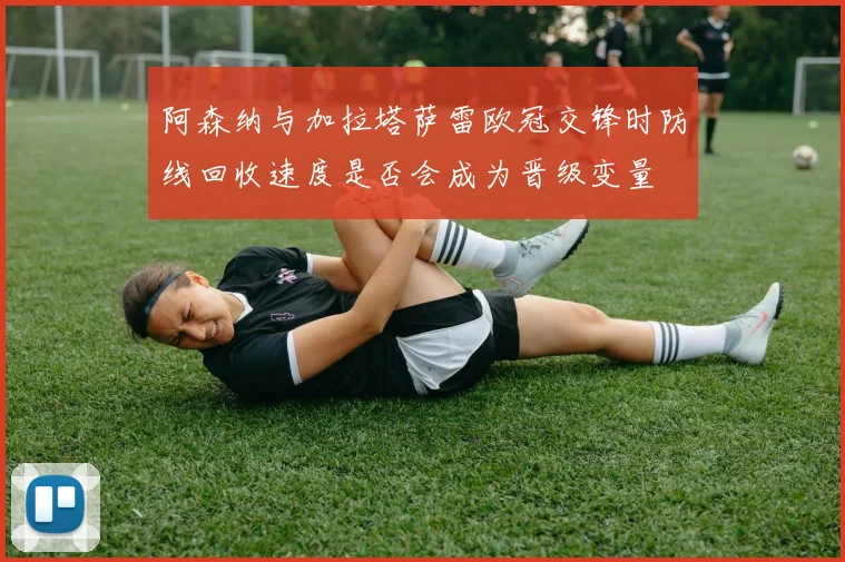 阿森纳与加拉塔萨雷欧冠交锋时防线回收速度是否会成为晋级变量