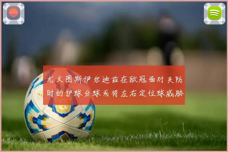 尤文图斯伊尔迪兹在欧冠面对夹防时的护球分球或将左右定位球威胁