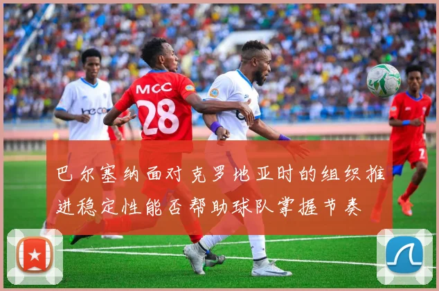 巴尔塞纳面对克罗地亚时的组织推进稳定性能否帮助球队掌握节奏