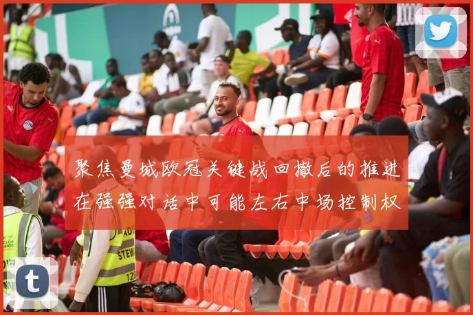 聚焦曼城欧冠关键战回撤后的推进在强强对话中可能左右中场控制权