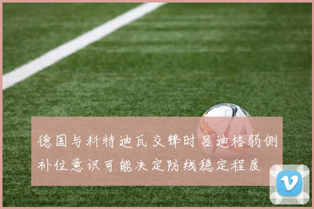 德国与科特迪瓦交锋时吕迪格弱侧补位意识可能决定防线稳定程度