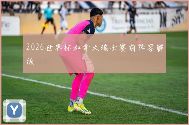 2026世界杯加拿大瑞士赛前阵容解读