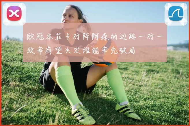 欧冠本菲卡对阵阿森纳边路一对一效率有望决定谁能率先破局