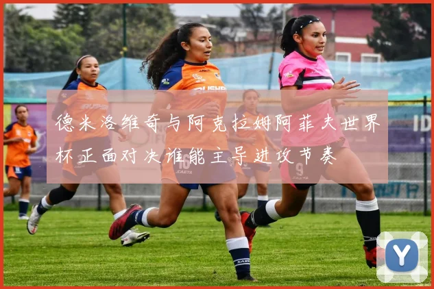 德米洛维奇与阿克拉姆阿菲夫世界杯正面对决谁能主导进攻节奏