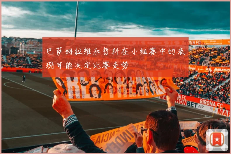 巴萨姆拉维和哲科在小组赛中的表现可能决定比赛走势