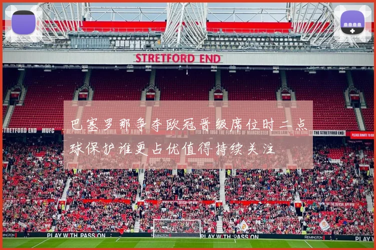巴塞罗那争夺欧冠晋级席位时二点球保护谁更占优值得持续关注