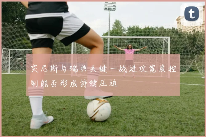 突尼斯与瑞典关键一战进攻宽度控制能否形成持续压迫