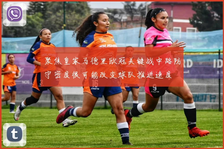 聚焦皇家马德里欧冠关键战中路防守密度很可能改变球队推进速度