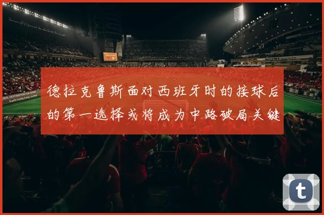 德拉克鲁斯面对西班牙时的接球后的第一选择或将成为中路破局关键