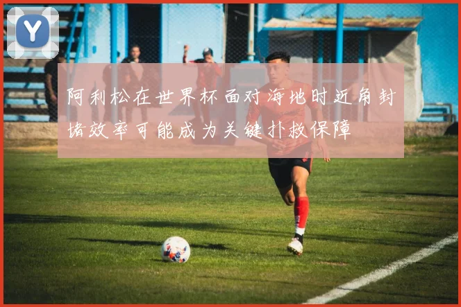 阿利松在世界杯面对海地时近角封堵效率可能成为关键扑救保障