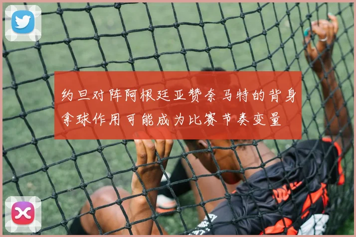 约旦对阵阿根廷亚赞奈马特的背身拿球作用可能成为比赛节奏变量