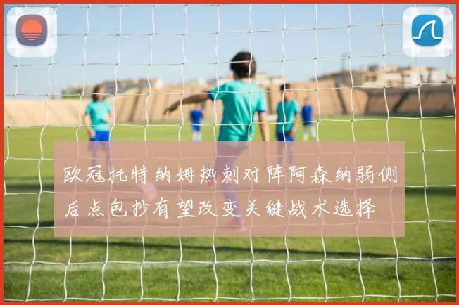 欧冠托特纳姆热刺对阵阿森纳弱侧后点包抄有望改变关键战术选择