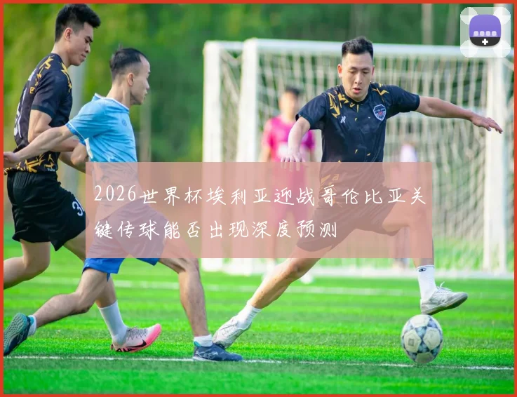 2026世界杯埃利亚迎战哥伦比亚关键传球能否出现深度预测