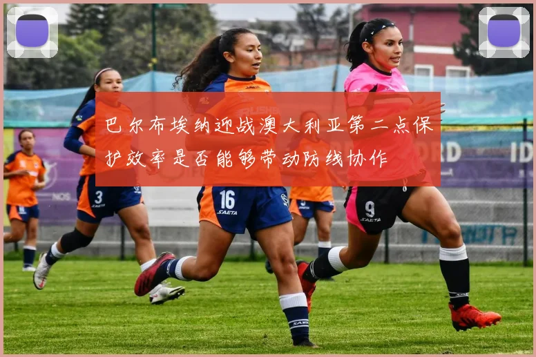 巴尔布埃纳迎战澳大利亚第二点保护效率是否能够带动防线协作