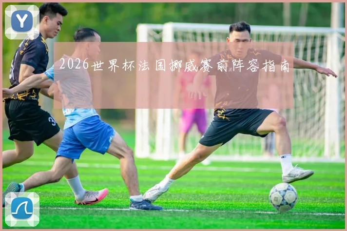 2026世界杯法国挪威赛前阵容指南