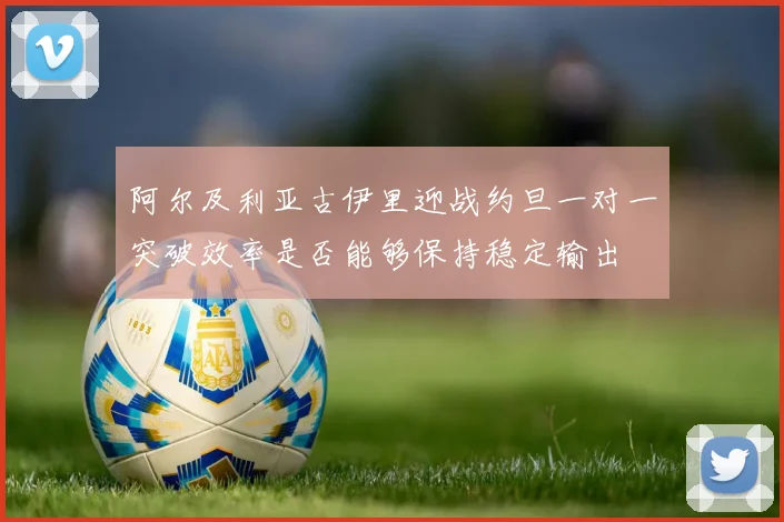 阿尔及利亚古伊里迎战约旦一对一突破效率是否能够保持稳定输出