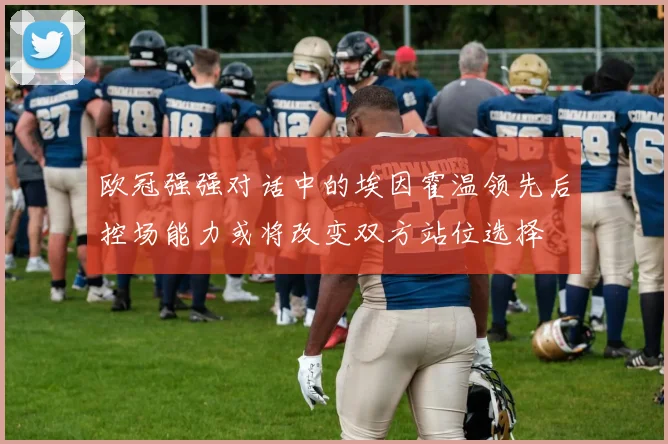 欧冠强强对话中的埃因霍温领先后控场能力或将改变双方站位选择