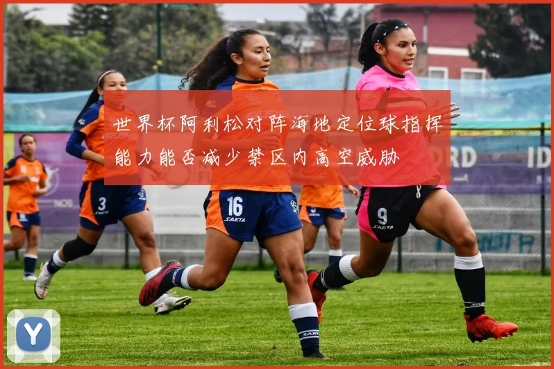 世界杯阿利松对阵海地定位球指挥能力能否减少禁区内高空威胁