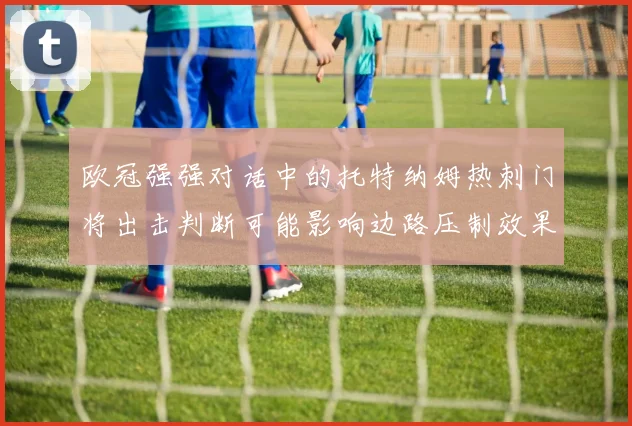 欧冠强强对话中的托特纳姆热刺门将出击判断可能影响边路压制效果