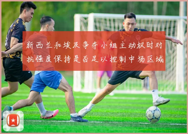 新西兰和埃及争夺小组主动权时对抗强度保持是否足以控制中场区域