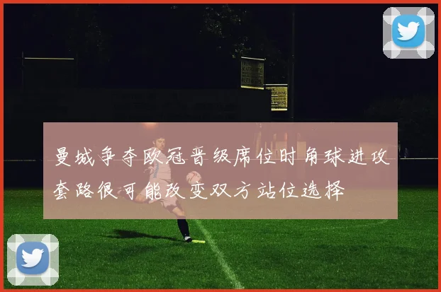 曼城争夺欧冠晋级席位时角球进攻套路很可能改变双方站位选择
